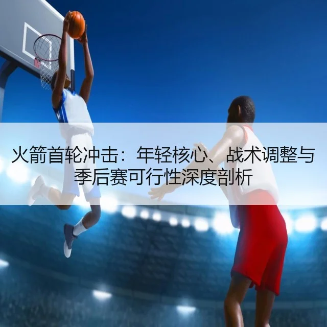火箭首轮冲击:年轻核心、战术调整与季后赛可行性深度剖析